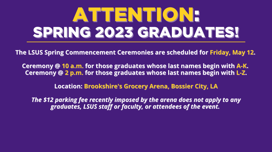 spring 23 graduation banner, graduation is scheduled for may 12th. Letters A-K will have a ceremony at 10am, Letters L-Z will have a ceremony at 2pm. All are at Brookshire's grocery arena. No $12 parking fee for LSUS graduation event.